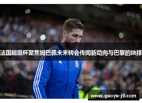 法国超级杯聚焦姆巴佩未来转会传闻新动向与巴黎的抉择