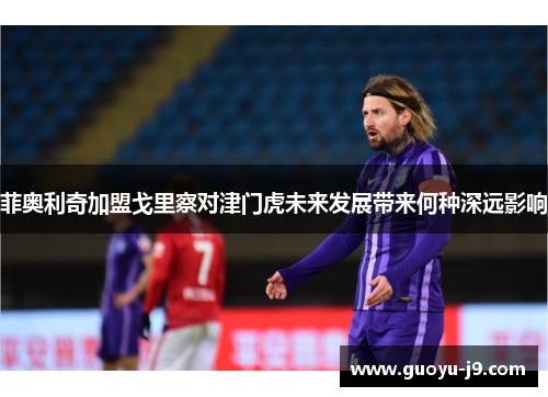 菲奥利奇加盟戈里察对津门虎未来发展带来何种深远影响