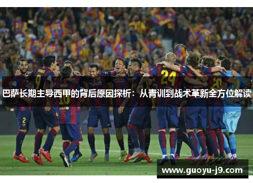 巴萨长期主导西甲的背后原因探析：从青训到战术革新全方位解读