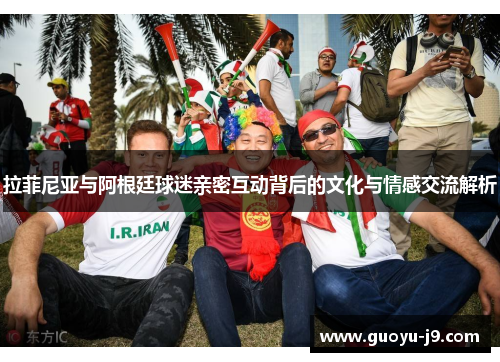 拉菲尼亚与阿根廷球迷亲密互动背后的文化与情感交流解析 拉菲尼亚与阿根廷球迷亲密互动背后的文化与情感交流解析