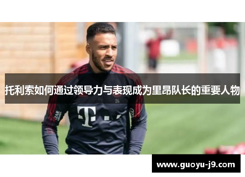 托利索如何通过领导力与表现成为里昂队长的重要人物 托利索如何通过领导力与表现成为里昂队长的重要人物