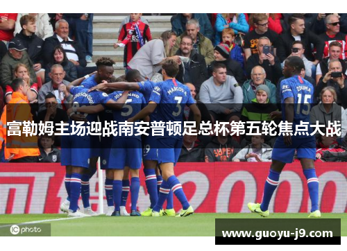 富勒姆主场迎战南安普顿足总杯第五轮焦点大战