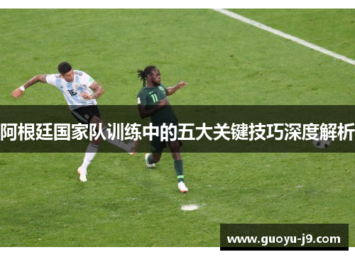 阿根廷国家队训练中的五大关键技巧深度解析