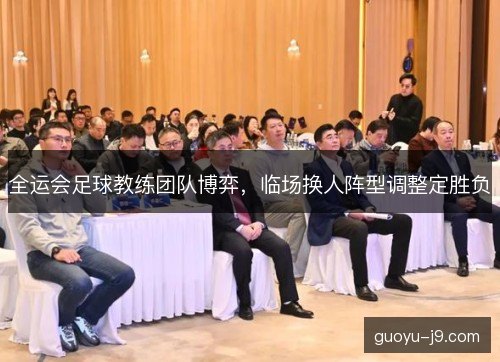 全运会足球教练团队博弈，临场换人阵型调整定胜负